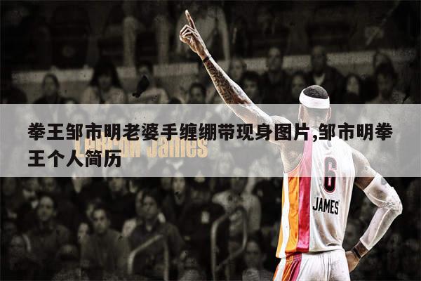 拳王邹市明老婆手缠绷带现身图片,邹市明拳王个人简历
